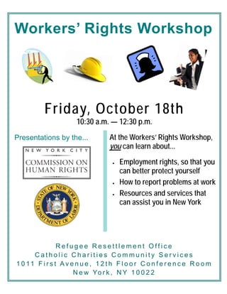 Workers’ Rights Workshop
At the Workers’ Rights Workshop,
you can learn about...
• Employment rights, so that you
can better protect yourself
• How to report problems at work
• Resources and services that
can assist you in New York
Friday, October 18th
10:30 a.m. — 12:30 p.m.
Presentations by the...
R e f u g e e R e s e t t l e m e n t O f f i c e
C a t h o l i c C h a r i t i e s C o m m u n i t y S e r v i c e s
1 0 11 F i r s t A v e n u e , 1 2 t h F l o o r C o n f e r e n c e R o o m
N e w Yo r k , N Y 1 0 0 2 2
 