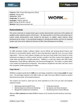 
	
  
WORKetc	
  Vendor	
  Profile	
   	
   31/10/2010	
  
	
  
Features:	
  CRM,	
  Project	
  Management,	
  Billing	
  
Industry:	
  Not	
  Specific	
  
Customers:	
  SMBs	
  
Geography:	
  All	
  markets	
  
Languages:	
  English,	
  Spanish	
  
Cost:	
  Starting	
  at	
  30US$	
  /	
  Month	
  
Website:	
  http://www.workect.com	
  
	
  
	
  
Review	
  methodology	
  
This	
  review	
  constitutes	
  an	
  analysis	
  based	
  upon	
  a	
  product	
  demonstration	
  and	
  review	
  of	
  the	
  software	
  by	
  
qualified	
  system	
  software	
  experts	
  at	
  Eval-­‐Source.	
  	
  The	
  demonstration	
  to	
  Eval-­‐Source	
  was	
  based	
  upon	
  a	
  
custom	
   vendor	
   demonstration	
   script	
   created	
   by	
   Eval-­‐Source	
   to	
   validate	
   and/or	
   disprove	
   claims	
  
mentioned	
  by	
  the	
  vendor.	
  It	
  was	
  specifically	
  designed	
  to	
  identify	
  functionalities	
  and	
  form	
  an	
  impartial	
  
analysis	
  and	
  review	
  of	
  the	
  software	
  for	
  features	
  of	
  CRM,	
  Project	
  Management	
  and	
  Billing.	
  	
  
	
   	
  
Background	
  
For	
   SMB	
   enterprises	
   finding	
   a	
   software	
   solution	
   may	
   be	
   difficult	
   and	
   isolating	
   specific	
   features	
   and	
  
functions	
  to	
  accommodate	
  specific	
  needs	
  for	
  day-­‐to-­‐day	
  operations	
  especially	
  if	
  you	
  are	
  service	
  based	
  
organization.	
  	
  There	
  are	
  many	
  software	
  packages	
  and	
  now	
  many	
  cloud	
  vendors	
  have	
  started	
  to	
  create	
  
collaboration	
  workspaces	
  in	
  which	
  a	
  vendor	
  provides	
  a	
  platform	
  and	
  offers	
  services	
  that	
  integrate	
  and	
  
reside	
  within	
  that	
  platform	
  to	
  simplify	
  operations.	
  	
  	
  WORKetc	
  is	
  a	
  multi	
  suite	
  solution	
  with	
  CRM,	
  Project	
  
Management,	
  Project	
  Billing,	
  Collaboration	
  and	
  Document	
  Management.	
  	
  This	
  makes	
  it	
  a	
  unique	
  player	
  
in	
  this	
  market	
  by	
  combining	
  this	
  functionality.	
  	
  These	
  features	
  complement	
  each	
  other	
  and	
  have	
  a	
  more	
  
than	
  competent	
  workflow	
  spanning	
  all	
  modules.	
  	
  
Target	
  Market	
  
WORKetc	
  is	
  targeted	
  specifically	
  for	
  SMB	
  but	
  its	
  technology	
  and	
  platform	
  make	
  it	
  very	
  scalable	
  for	
  larger	
  
users.	
  	
  The	
  advantages	
  targeted	
  to	
  the	
  SMB	
  market	
  can	
  range	
  from	
  many	
  different	
  industries,	
  product	
  
based	
  businesses	
  and/or	
  service	
  based	
  businesses.	
  	
  	
  
The	
   company	
   has	
   found	
   its	
   sweet	
   spot	
   for	
   client	
   acquisitions	
   at	
   the	
   5-­‐25	
   user	
   level	
   and	
   targeted	
  
industries	
  include:	
  
• Marketing,	
  Advertising	
  &	
  PR	
  Firms	
  
• Web	
  Development	
  and	
  Internet	
  Marketing	
  
• Management	
  and	
  Business	
  Consultants	
  
	
  
• Professional	
  Services	
  	
  
• Secretariats	
  and	
  Virtual	
  Assistants	
  
• Any	
  Business	
  with	
  a	
  Service	
  Offering	
  	
  
With	
  over	
  520+	
  customers	
  worldwide	
  WORKetc	
  focuses	
  on	
  US,	
  Canada,	
  UK	
  and	
  Australia	
  as	
  its	
  primary	
  
markets.	
  	
  
 