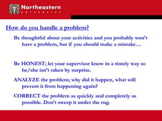How do you handle a problem?
  Be thoughtful about your activities and you probably won’t
     have a problem, but if you should make a mistake…


  Be HONEST; let your supervisor know in a timely way so
     he/she isn’t taken by surprise.
  ANALYZE the problem; why did it happen, what will
    prevent it from happening again?
  CORRECT the problem as quickly and completely as
    possible. Don’t sweep it under the rug.
 