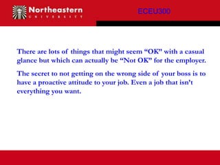 ECEU300




There are lots of things that might seem “OK” with a casual
glance but which can actually be “Not OK” for the employer.
The secret to not getting on the wrong side of your boss is to
have a proactive attitude to your job. Even a job that isn’t
everything you want.
 