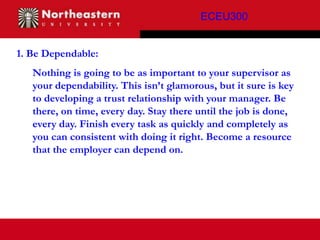 ECEU300


1. Be Dependable:
   Nothing is going to be as important to your supervisor as
   your dependability. This isn’t glamorous, but it sure is key
   to developing a trust relationship with your manager. Be
   there, on time, every day. Stay there until the job is done,
   every day. Finish every task as quickly and completely as
   you can consistent with doing it right. Become a resource
   that the employer can depend on.
 