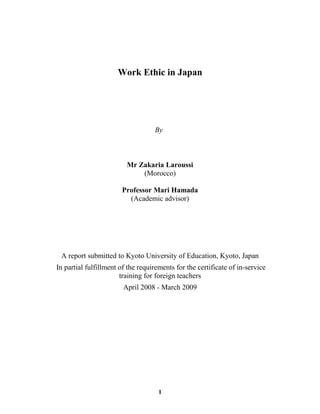 Work Ethic in Japan
By
Mr Zakaria Laroussi
(Morocco)
Professor Mari Hamada
(Academic advisor)
A report submitted to Kyoto University of Education, Kyoto, Japan
In partial fulfillment of the requirements for the certificate of in-service
training for foreign teachers
April 2008 - March 2009
1
 