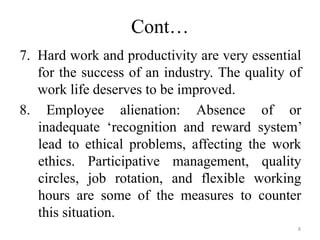Cont…
7. Hard work and productivity are very essential
for the success of an industry. The quality of
work life deserves to be improved.
8. Employee alienation: Absence of or
inadequate ‘recognition and reward system’
lead to ethical problems, affecting the work
ethics. Participative management, quality
circles, job rotation, and flexible working
hours are some of the measures to counter
this situation.
8
 