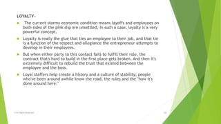 LOYALTY-
 The current stormy economic condition means layoffs and employees on
both sides of the pink slip are unsettled. In such a case, loyalty is a very
powerful concept.
 Loyalty is really the glue that ties an employee to their job, and that tie
is a function of the respect and allegiance the entrepreneur attempts to
develop in their employees.
 But when either party to this contact fails to fulfill their role, the
contract that's hard to build in the first place gets broken. And then it's
extremely difficult to rebuild the trust that existed between the
employee and the boss.
 Loyal staffers help create a history and a culture of stability; people
who've been around awhile know the road, the rules and the "how it's
done around here."
© All Rights Reserved 10
 