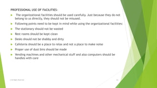 PROFESSIONAL USE OF FACILITIES-
 The organizational facilities should be used carefully. Just because they do not
belong to us directly, they should not be misused.
 Following points need to be kept in mind while using the organizational facilities:
 The stationary should not be wasted
 Rest rooms should be kept clean
 Desks should not be shabby and dirty
 Cafeteria should be a place to relax and not a place to make noise
 Proper use of dust bins should be made
 Vending machines and other mechanical stuff and also computers should be
handles with care
© All Rights Reserved 11
 