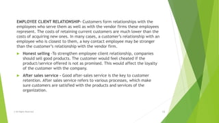 EMPLOYEE CLIENT RELATIONSHIP- Customers form relationships with the
employees who serve them as well as with the vendor firms these employees
represent. The costs of retaining current customers are much lower than the
costs of acquiring new ones. In many cases, a customer’s relationship with an
employee who is closest to them, a key contact employee may be stronger
than the customer’s relationship with the vendor firm.
 Honest selling -To strengthen employee client relationship, companies
should sell good products. The customer would feel cheated if the
product/service offered is not as promised. This would affect the loyalty
of the customer with the company.
 After sales service - Good after-sales service is the key to customer
retention. After sales service refers to various processes, which make
sure customers are satisfied with the products and services of the
organization.
© All Rights Reserved 13
 