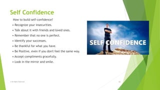 Self Confidence
How to build self-confidence?
• Recognize your insecurities.
• Talk about it with friends and loved ones.
• Remember that no one is perfect.
• Identify your successes.
• Be thankful for what you have.
• Be Positive, even if you don't feel the same way.
• Accept compliments gracefully.
• Look in the mirror and smile.
© All Rights Reserved 16
 