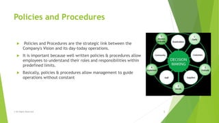 Policies and Procedures
 Policies and Procedures are the strategic link between the
Company's Vision and its day-today operations.
 It is important because well written policies & procedures allow
employees to understand their roles and responsibilities within
predefined limits.
 Basically, policies & procedures allow management to guide
operations without constant
© All Rights Reserved 3
 