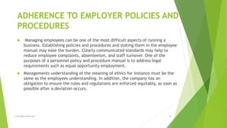 ADHERENCE TO EMPLOYER POLICIES AND
PROCEDURES
 Managing employees can be one of the most difficult aspects of running a
business. Establishing policies and procedures and stating them in the employee
manual may ease the burden. Clearly communicated standards may help to
reduce employee complaints, absenteeism, and staff turnover. One of the
purposes of a personnel policy and procedure manual is to address legal
requirements such as equal opportunity employment.
 Managements understanding of the meaning of ethics for instance must be the
same as the employees understanding. In addition, the company has an
obligation to ensure the rules and regulations are enforced equitably, as soon as
possible after a deviation occurs.
© All Rights Reserved 4
 
