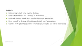 CLARIFY-
 Determine precisely what must be decided.
 Formulate and devise the full range of alternatives.
 Eliminate patently impractical, illegal and improper alternatives.
 Force yourself to develop at least three ethically justifiable options.
 Examine each option to determine which ethical principles and values are involved.
© All Rights Reserved 5
 