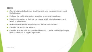 DECIDE-
 Make a judgment about what is not true and what consequences are most
likely to occur.
 Evaluate the viable alternatives according to personal conscience.
 Prioritize the values so that you can choose which values to advance and
which to subordinate
 Determine who will be helped the most and harmed the least.
 Consider the worst-case scenario.
 Consider whether ethically questionable conduct can be avoided by changing
goals or methods, or by getting consent.
© All Rights Reserved 7
 