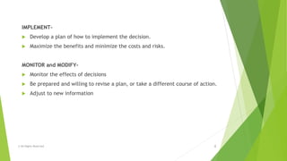 IMPLEMENT-
 Develop a plan of how to implement the decision.
 Maximize the benefits and minimize the costs and risks.
MONITOR and MODIFY-
 Monitor the effects of decisions
 Be prepared and willing to revise a plan, or take a different course of action.
 Adjust to new information
© All Rights Reserved 8
 