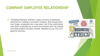 COMPANY EMPLOYEE RELATIONSHIP
 Handling employee relations‟ issues correctly is absolutely
essential for creating a successful company. One should never
ever forget, employees are a top asset, but if the relationship
with them is botched up, a work environment with low morale
and little productivity gets created. Needless to say, this isn’t
good for business.
© All Rights Reserved 9
 