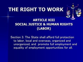 THE RIGHT TO WORK
ARTICLE XIII
SOCIAL JUSTICE & HUMAN RIGHTS
(LABOR)
Section 3. The State shall afford full protection
to labor, local and overseas, organized and
unorganized, and promote full employment and
equality of employment opportunities for all.
 