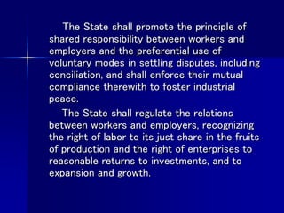 The State shall promote the principle of
shared responsibility between workers and
employers and the preferential use of
voluntary modes in settling disputes, including
conciliation, and shall enforce their mutual
compliance therewith to foster industrial
peace.
The State shall regulate the relations
between workers and employers, recognizing
the right of labor to its just share in the fruits
of production and the right of enterprises to
reasonable returns to investments, and to
expansion and growth.
 