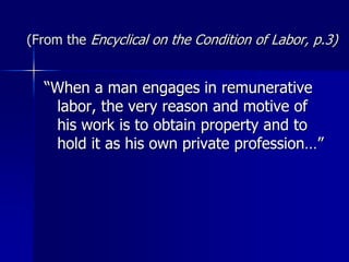 (From the Encyclical on the Condition of Labor, p.3)
“When a man engages in remunerative
labor, the very reason and motive of
his work is to obtain property and to
hold it as his own private profession…”
 