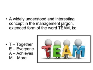 • A widely understood and interesting
concept in the management jargon,
extended form of the word TEAM, is:
• T – Together
E – Everyone
A – Achieves
M – More
 