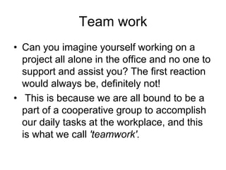 Team work
• Can you imagine yourself working on a
project all alone in the office and no one to
support and assist you? The first reaction
would always be, definitely not!
• This is because we are all bound to be a
part of a cooperative group to accomplish
our daily tasks at the workplace, and this
is what we call 'teamwork'.
 
