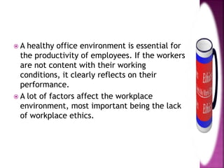  A healthy office environment is essential for
the productivity of employees. If the workers
are not content with their working
conditions, it clearly reflects on their
performance.
 A lot of factors affect the workplace
environment, most important being the lack
of workplace ethics.
 