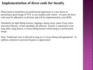 Implementation of dress code for faculty
Please keep in mind that your professional appearance is a key factor in
promoting a good image of YUC to our students and visitors. As such, the dress
code must be adhered to at all times and will be implemented by your HOD.
Absolutely no tight-fitting trousers, leggings, skinny jeans, jeans of any color,
sleeveless blouses, or bare shoulders are allowed. Faculty is expected to wear
long skirts, long dresses, or loose-fitting trousers which project a professional
image.
Note: Traditional wear is allowed as long as it is loose-fitting and appropriate. In
addition, attention to personal hygiene is appreciated.
 