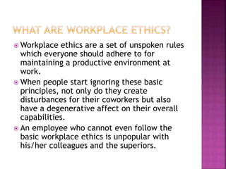  Workplace ethics are a set of unspoken rules
which everyone should adhere to for
maintaining a productive environment at
work.
 When people start ignoring these basic
principles, not only do they create
disturbances for their coworkers but also
have a degenerative affect on their overall
capabilities.
 An employee who cannot even follow the
basic workplace ethics is unpopular with
his/her colleagues and the superiors.
 