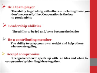  Leadership abilities
The ability to be led and/or to become the leader
 Be a team player
The ability to get along with others – including those you
don’t necessarily like, Cooperation is the key
to productivity
 Be a contributing member
The ability to carry your own weight and help others
who are struggling
 Accept compromise
Recognize when to speak up with an idea and when to
compromise by blending ideas together
 