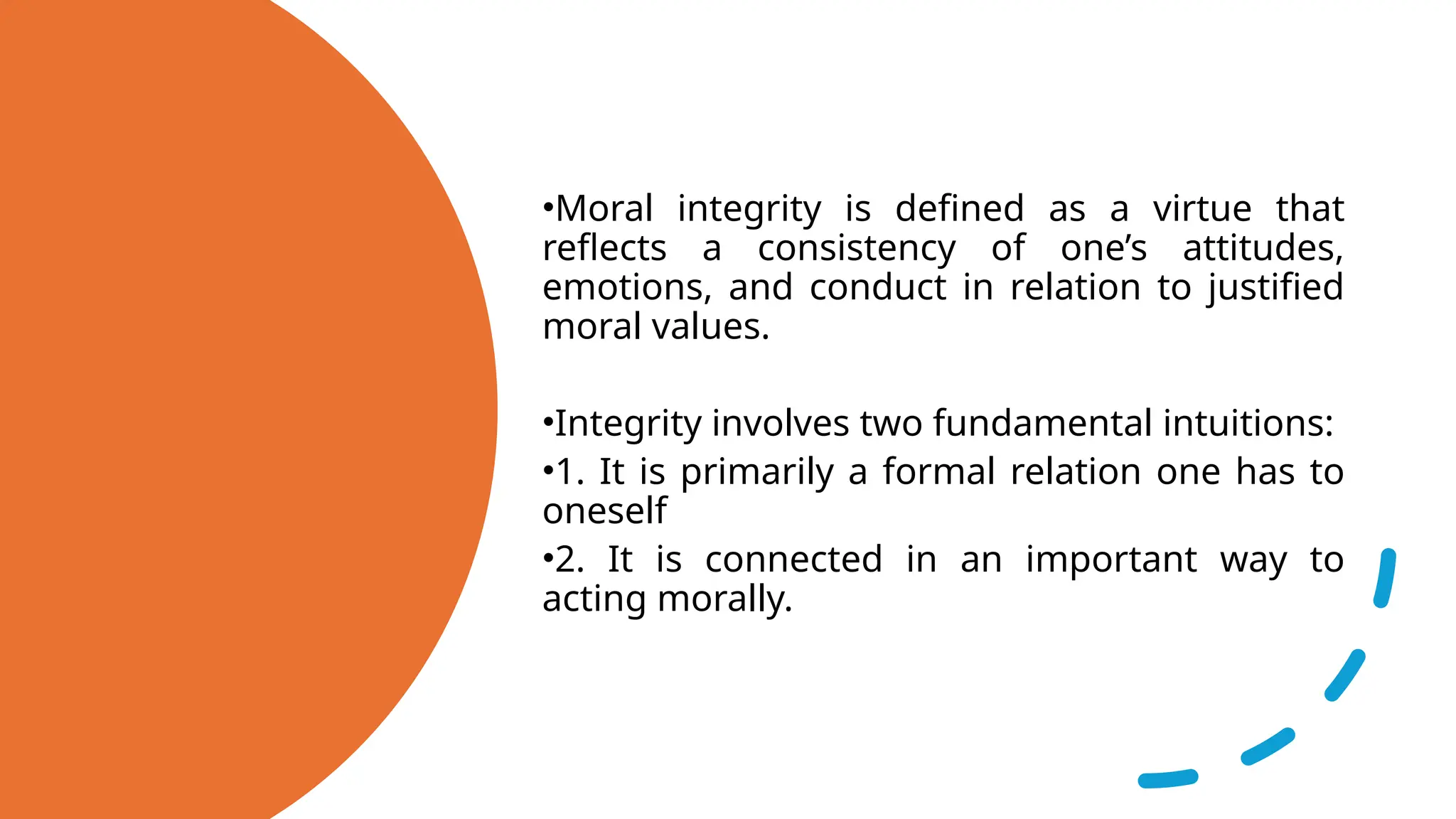 •Moral integrity is defined as a virtue that
reflects a consistency of one’s attitudes,
emotions, and conduct in relation to justified
moral values.
•Integrity involves two fundamental intuitions:
•1. It is primarily a formal relation one has to
oneself
•2. It is connected in an important way to
acting morally.
 