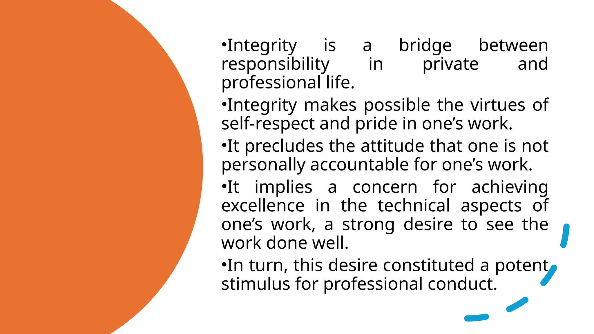 •Integrity is a bridge between
responsibility in private and
professional life.
•Integrity makes possible the virtues of
self-respect and pride in one’s work.
•It precludes the attitude that one is not
personally accountable for one’s work.
•It implies a concern for achieving
excellence in the technical aspects of
one’s work, a strong desire to see the
work done well.
•In turn, this desire constituted a potent
stimulus for professional conduct.
 