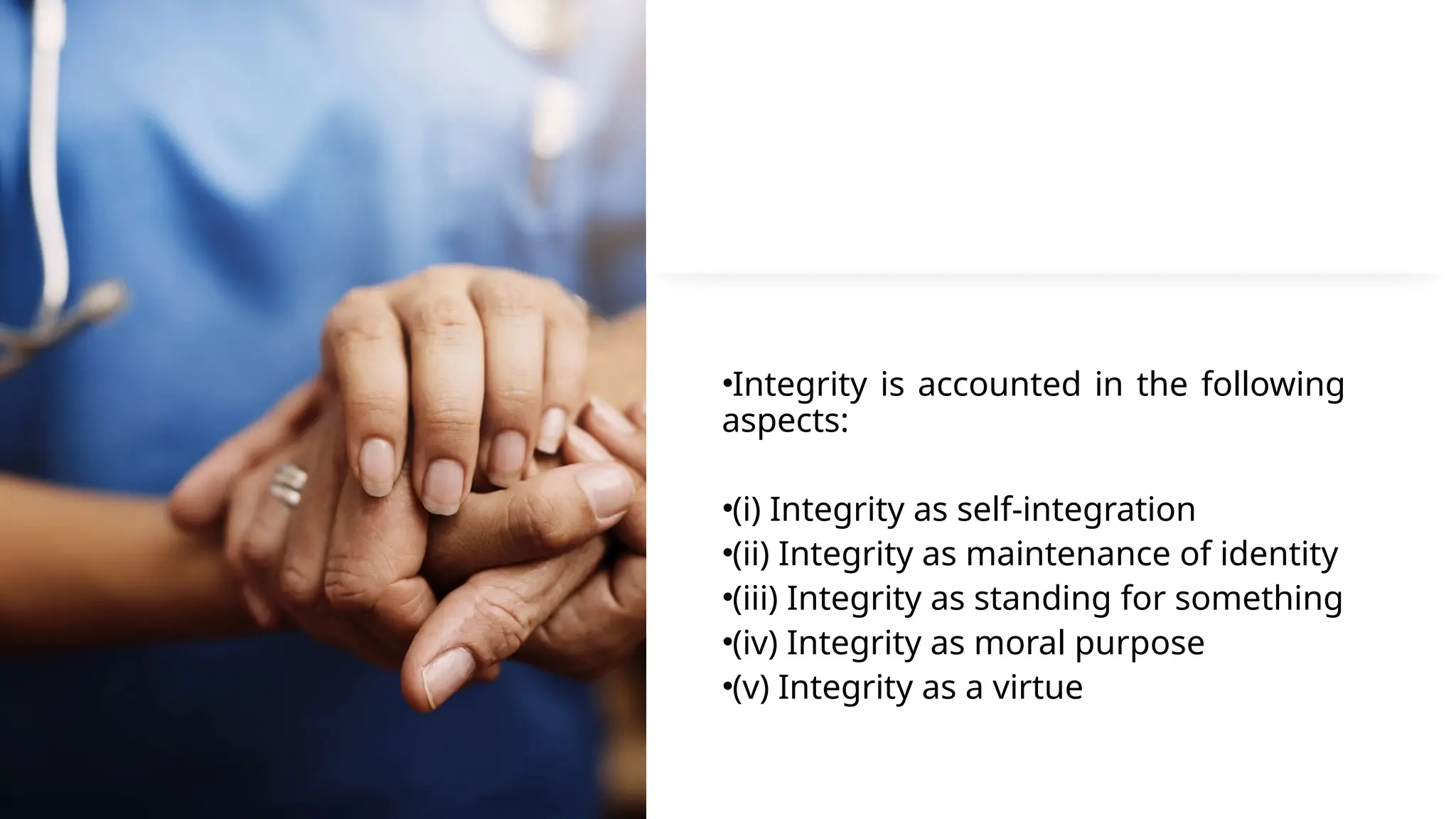 •Integrity is accounted in the following
aspects:
•(i) Integrity as self-integration
•(ii) Integrity as maintenance of identity
•(iii) Integrity as standing for something
•(iv) Integrity as moral purpose
•(v) Integrity as a virtue
 