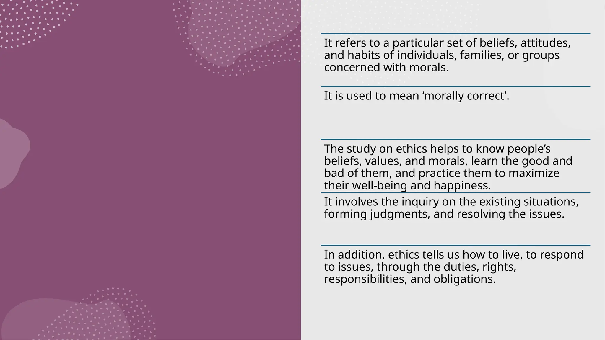 It refers to a particular set of beliefs, attitudes,
and habits of individuals, families, or groups
concerned with morals.
It is used to mean ‘morally correct’.
The study on ethics helps to know people’s
beliefs, values, and morals, learn the good and
bad of them, and practice them to maximize
their well-being and happiness.
It involves the inquiry on the existing situations,
forming judgments, and resolving the issues.
In addition, ethics tells us how to live, to respond
to issues, through the duties, rights,
responsibilities, and obligations.
 