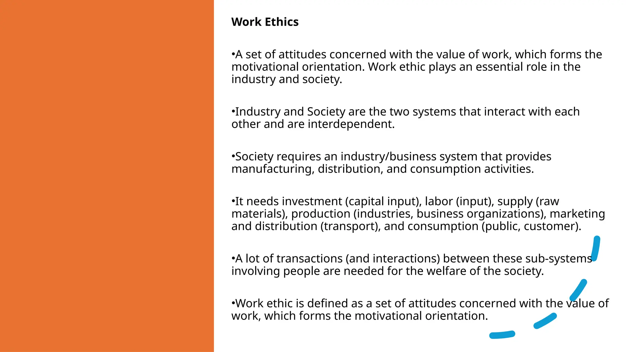 Work Ethics
•A set of attitudes concerned with the value of work, which forms the
motivational orientation. Work ethic plays an essential role in the
industry and society.
•Industry and Society are the two systems that interact with each
other and are interdependent.
•Society requires an industry/business system that provides
manufacturing, distribution, and consumption activities.
•It needs investment (capital input), labor (input), supply (raw
materials), production (industries, business organizations), marketing
and distribution (transport), and consumption (public, customer).
•A lot of transactions (and interactions) between these sub-systems
involving people are needed for the welfare of the society.
•Work ethic is defined as a set of attitudes concerned with the value of
work, which forms the motivational orientation.
 