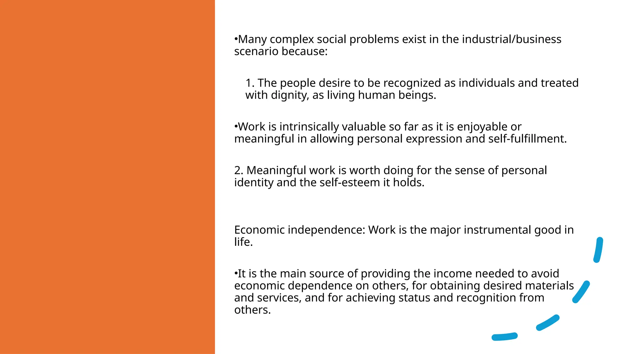 •Many complex social problems exist in the industrial/business
scenario because:
1. The people desire to be recognized as individuals and treated
with dignity, as living human beings.
•Work is intrinsically valuable so far as it is enjoyable or
meaningful in allowing personal expression and self-fulfillment.
2. Meaningful work is worth doing for the sense of personal
identity and the self-esteem it holds.
Economic independence: Work is the major instrumental good in
life.
•It is the main source of providing the income needed to avoid
economic dependence on others, for obtaining desired materials
and services, and for achieving status and recognition from
others.
 