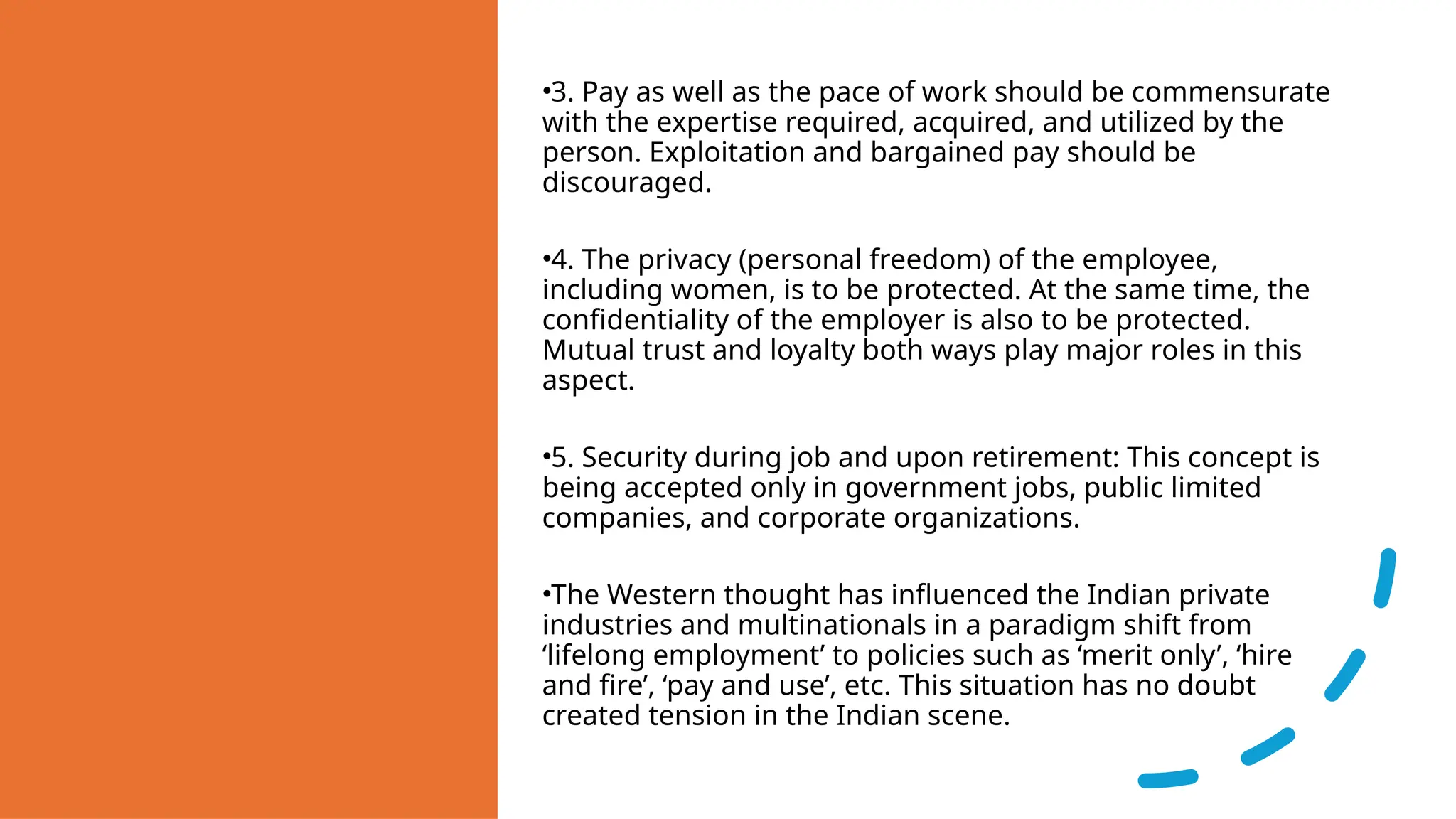 •3. Pay as well as the pace of work should be commensurate
with the expertise required, acquired, and utilized by the
person. Exploitation and bargained pay should be
discouraged.
•4. The privacy (personal freedom) of the employee,
including women, is to be protected. At the same time, the
confidentiality of the employer is also to be protected.
Mutual trust and loyalty both ways play major roles in this
aspect.
•5. Security during job and upon retirement: This concept is
being accepted only in government jobs, public limited
companies, and corporate organizations.
•The Western thought has influenced the Indian private
industries and multinationals in a paradigm shift from
‘lifelong employment’ to policies such as ‘merit only’, ‘hire
and fire’, ‘pay and use’, etc. This situation has no doubt
created tension in the Indian scene.
 