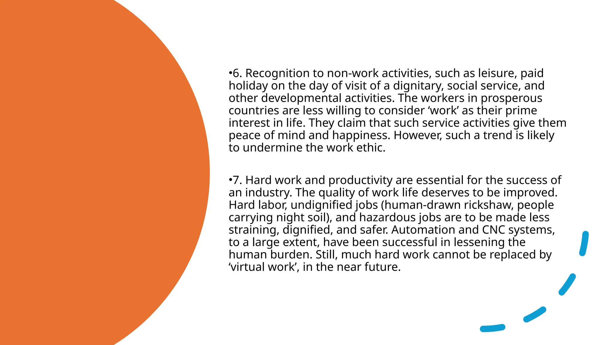 •6. Recognition to non-work activities, such as leisure, paid
holiday on the day of visit of a dignitary, social service, and
other developmental activities. The workers in prosperous
countries are less willing to consider ‘work’ as their prime
interest in life. They claim that such service activities give them
peace of mind and happiness. However, such a trend is likely
to undermine the work ethic.
•7. Hard work and productivity are essential for the success of
an industry. The quality of work life deserves to be improved.
Hard labor, undignified jobs (human-drawn rickshaw, people
carrying night soil), and hazardous jobs are to be made less
straining, dignified, and safer. Automation and CNC systems,
to a large extent, have been successful in lessening the
human burden. Still, much hard work cannot be replaced by
‘virtual work’, in the near future.
 