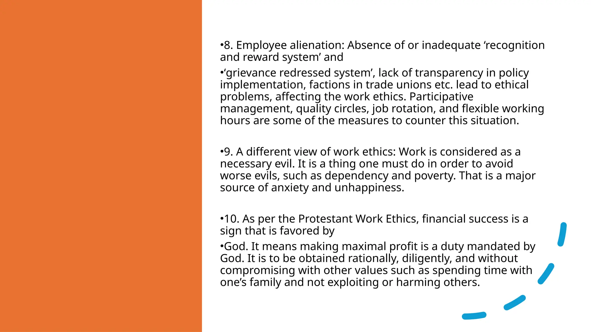 •8. Employee alienation: Absence of or inadequate ‘recognition
and reward system’ and
•‘grievance redressed system’, lack of transparency in policy
implementation, factions in trade unions etc. lead to ethical
problems, affecting the work ethics. Participative
management, quality circles, job rotation, and flexible working
hours are some of the measures to counter this situation.
•9. A different view of work ethics: Work is considered as a
necessary evil. It is a thing one must do in order to avoid
worse evils, such as dependency and poverty. That is a major
source of anxiety and unhappiness.
•10. As per the Protestant Work Ethics, financial success is a
sign that is favored by
•God. It means making maximal profit is a duty mandated by
God. It is to be obtained rationally, diligently, and without
compromising with other values such as spending time with
one’s family and not exploiting or harming others.
 