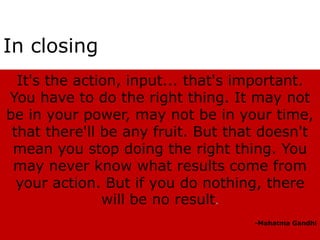 In closing
  It's the action, input... that's important.
You have to do the right thing. It may not
be in your power, may not be in your time,
 that there'll be any fruit. But that doesn't
 mean you stop doing the right thing. You
 may never know what results come from
  your action. But if you do nothing, there
               will be no result.
                                    -Mahatma Gandhi
 