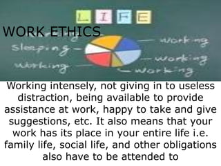 WORK ETHICS


 Working intensely, not giving in to useless
   distraction, being available to provide
assistance at work, happy to take and give
 suggestions, etc. It also means that your
  work has its place in your entire life i.e.
family life, social life, and other obligations
         also have to be attended to
 