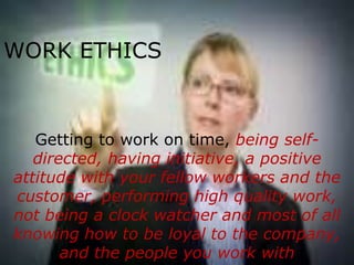 WORK ETHICS



   Getting to work on time, being self-
   directed, having initiative, a positive
attitude with your fellow workers and the
customer, performing high quality work,
not being a clock watcher and most of all
knowing how to be loyal to the company,
       and the people you work with
 