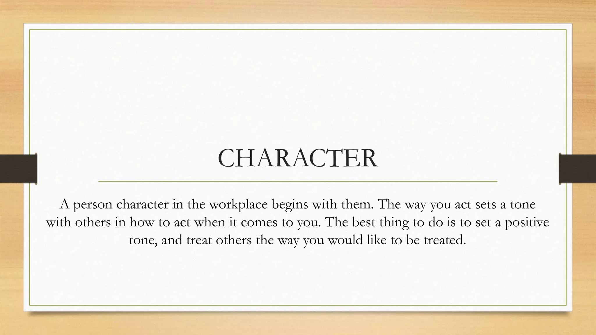 CHARACTER
  A person character in the workplace begins with them. The way you act sets a tone
with others in how to act when it comes to you. The best thing to do is to set a positive
               tone, and treat others the way you would like to be treated.
 