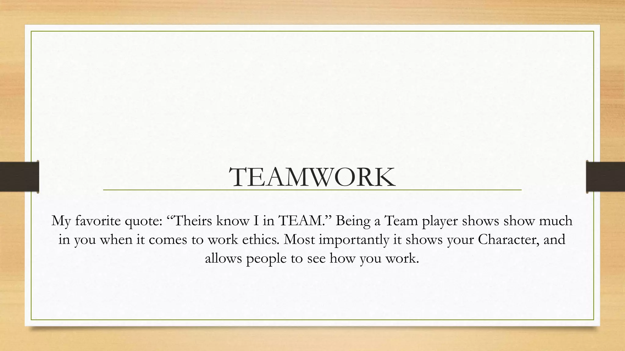 TEAMWORK
My favorite quote: “Theirs know I in TEAM.” Being a Team player shows show much
 in you when it comes to work ethics. Most importantly it shows your Character, and
                         allows people to see how you work.
 