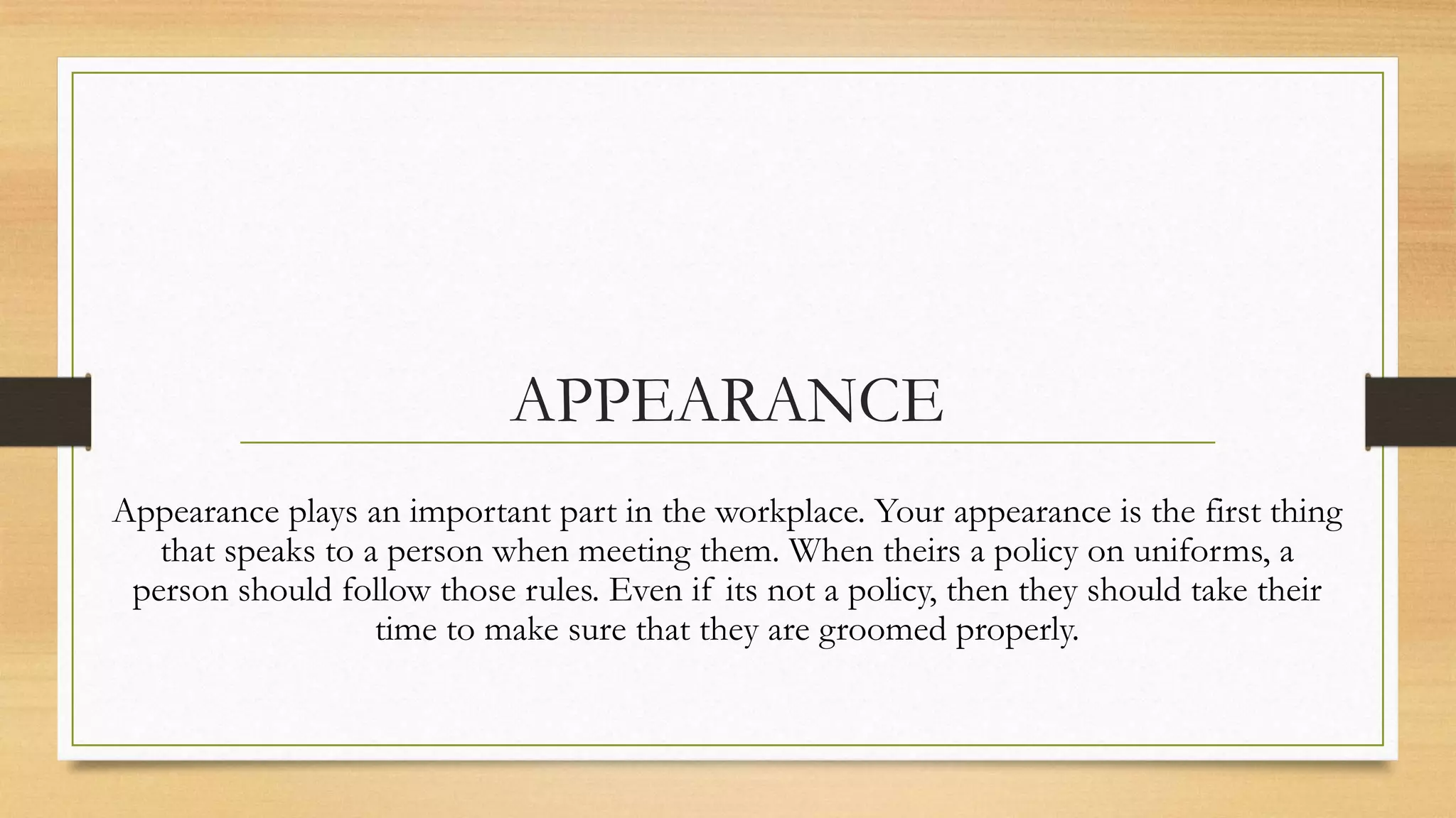 APPEARANCE
Appearance plays an important part in the workplace. Your appearance is the first thing
   that speaks to a person when meeting them. When theirs a policy on uniforms, a
 person should follow those rules. Even if its not a policy, then they should take their
                   time to make sure that they are groomed properly.
 