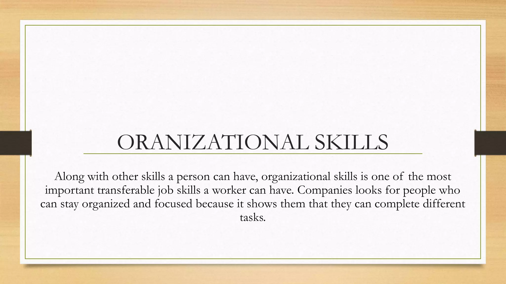 ORANIZATIONAL SKILLS
   Along with other skills a person can have, organizational skills is one of the most
 important transferable job skills a worker can have. Companies looks for people who
can stay organized and focused because it shows them that they can complete different
                                          tasks.
 