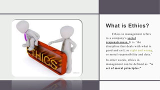 What is Ethics?
Ethics in management refers
to a company’s social
responsiveness. It is ‘the
discipline that deals with what is
good and evil, or right and wrong,
or moral responsibility and duty.’
In other words, ethics in
management can be defined as “a
set of moral principles.”
 