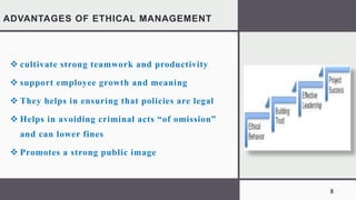 ADVANTAGES OF ETHICAL MANAGEMENT
 cultivate strong teamwork and productivity
 support employee growth and meaning
 They helps in ensuring that policies are legal
 Helps in avoiding criminal acts “of omission”
and can lower fines
 Promotes a strong public image
8
 