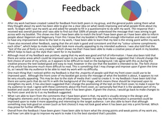 Feedback
• After my work had been created I asked for feedback from both peers in my group, and the general public asking them what
they thought about my work has been able to give me a clear idea on what needs improving and what people think about my
work. To begin with I put my work up and asked for people to fill in a questionnaire to do with my work. The response that I
received was overall positive and I was able to find out that 100% of people understood the message that I was aiming to get
across with my booklet. This shows me that I have been able to match the brief I have been given as I have been able to inform
people about Veganism and Veganuary. From this I know that my booklet is filled with enough information and does not need
to have any improvement done to the text in my work, I have been able to learn that my text is the strong point within my work.
• I have also received other feedback, saying that the art style is good and consistent and that my “colour scheme compliments
each other”, which helps to make my booklet look more visually appealing to my intended audience. I was also told that the
“test of the use of fonts is very creative.” which shows me that I have been able to make a creative piece of work in my booklet.
Which helps to back up the style that I went for in my booklet.
• Although most of my feedback was positive, saying that my work was good and full of information. I have also been told that
there are some areas which could be improved upon in my work. With my work it has been suggested that I should change the
font choice of some of my article, as it appears to be difficult to read on the background. I do agree with this as during the
creative process the text looked good and easy to read, however in the size that the booklet is intended to be. The font choice
of my article has become much more difficult to read. This is something that I may change and improve upon if given the time
to, as I would like my audience to be able to read my work with no difficulty.
• One main thing that I noticed within my feedback is that the ,majority of people said that my front cover could use to be
improved upon. Although the front cover of my booklet got across the message of what the booklet is about, it appears to not
be very visually appealing. This may be due to the style of media that I used to create it. In my feedback I have been told that
there are some parts that do not fit in with the background of the image, which means these should be improved upon to
strengthen my work. It has also been suggested that I change the positioning of the text on the front cover, to make it easier for
my audience to read. I agree with these comments about the front cover, as I personally feel that it is the weakest part of my
booklet and could use much more development than it has been given. If given the chance, I would go back to make changes to
my front cover and do to it as my feedback suggested.
• What I am able to learn from the comments that I have been given is that, my work is visually strong in the design and
infographic elements and is strong in the area of information. However the way that my information is presented could be
improved upon to make it more appealing and interesting to the target audience. I am also able to learn that although
something may look good on screen (such as font choice) it may not look good when it has been put into a print format. Which
may prove for further difficulty.
• Overall from the feedback I have been given I have been able to learn what the strong points and weak points of my work are,
and how I am able to go to improve my work to make it to the best standard that’s possible.
 