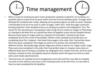 Time management
• When it came to creating my work I had a production schedule created for me to follow, so I
would be able to create all of my work within the time limit we had been given. To begin with I
followed the schedule that I made, allowing me to quickly progress on with my work. However
I had decided to do all of my work in order of pages, rather than what the pages continued.
During production I then decided to focus on creating my adverts and infographics’ first. The
reason for this was because it was going to take a long time to create my images in Photoshop,
so I decided to do them first so I would have them all together to put into the booklet format.
Because those types of images took up a majority of my booklet, I wanted to get those
completely first to fill in most of the booklet. Which is why I decided to primarily focus on
completing them first. However I did create these pages in the order that I had written down.
Once they were completed I then began to work on my articles, this consisted of three
different articles. My double page spread, Veganuary article as well as my “vegan recipe” page.
These were also completed in the order that I had written down in, however were done on
different dates due to having to complete my infographics first. Asides from this, all of my work
had been created on time and slightly ahead of schedule which then gave me time to create
extra social media advertisements.
• I feel that over all I worked my time management went well and that I was able to complete
my work on time without any issues in the creating process to do with time, as I was able to
have my work completed by the deadline.
 