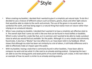 Style
• When creating my booklet, I decided that I wanted to give it a simplistic yet natural style. To do this I
decided to use a mixture of different colours such as browns, greens, blues and other light colours
that would be able to relate to the earth and animals. The use of the green in my work was to
symbolize the earth, and how being vegan is a natural thing that realize more on nature rather than
relying on an unnatural industry.
• When I was creating my booklet, I decided that I wanted it to have a simplistic yet effective style to
it. The overall style that I came out with is like one that can be found in most leaflets or booklets.
Which is why I aimed for a style like that, as it is common and I wanted to be able to made a product
close to what you would find out available for the public. Although it is a very simple and commonly
found style, it also has a “Blocky” but nice effect to it, as I have been told in my feedback. Which
shows that although my style has been set similarity to a lot of others, it still holds difference and is
able to effectively make an impact upon the public.
• With my booklet, having a style that is commonly found in other booklets, I have been able to
compare my work and see what it is like next to an already existing product. Comparing the two I
am able to see the strong points and weak points of my work holding such a style, in the next slide is
an example of how my work is similar to an already existing product.
 