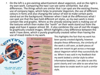 • On the left is a pre-existing advertisement about veganism, and on the right is
my own work. Comparing the two I can see some similarities but also
differences. The things which are similar that I can spot are the existing theme,
use of company logos, which helps to promote Veganism, the use of different
colours in fonts and also changing the colour of text to make certain parts
stand out on the background. However when I look at the differences what I
can spot are that the two hold different art styles, as my own work is more
cartoon-like and graphic. Where as the already existing work is making use of
the textures which then makes the “earth” on their work stand out from the
page and have it appear almost 3D . It also combines the use of real life images
to graphically created images. Which highlights a key difference between the
work I have done, which is purely graphically created rather than having the
use of mixed media in my work.
This highlights the fact that my work has
been purely created digitally, however
despite these differences, the similarity of
the work is still seen, as both pieces of
work are meant to get across a message
about Veganism which they successfully do
so. When it was said in my feedback that
my work looked a similar style to other
informative booklets, I am able to see this
point clearly and I am able to see what has
been done to create work in such a similar
style.
 
