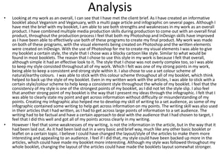 Analysis
• Looking at my work as an overall, I can see that I have met the client brief. As I have created an informative
booklet about Veganism and Veganuary, with a multi page article and infographic on several pages. Although I
have met the brief with my booklet, I am able to see both strengths and weaknesses in my work as an overall
product. I have combined multiple media production skills during production to come out with an overall final
product, throughout the production process I feel that both my Photoshop and InDesign skills have improved
as I have been able to effectively use both of these programs to create my final product. My work was made
on both of these programs, with the visual elements being created on Photoshop and the written elements
were created on InDesign. With the use of Photoshop for me to create my visual elements I was able to give
my booklet a certain style, the style that I chose was a blocky cartoon like style. Similar to what would be
found in most booklets. The reason that I chose to use this style in my work is because I felt that overall,
although simple it had an effective look to it. The style that I chose was not overly complex too, so I was able
to keep my style consisted throughout all of my work. Which I felt was one of my strong points in my work,
being able to keep a consistent and strong style within it. I also chose to use a set colour scheme of
natural/earthy colours. I was able to stick with this colour scheme throughout all of my booklet, which think
helped to back up the style of my booklet. Even in my written work with the articles, I was able to stick with a
certain style/colour scheme to help keep a consistent style throughout the whole of my booklet. I feel that the
consistency of my style is one of the strongest points of my booklet, as I did not let the style slip. I also feel
that another strong point of my booklet is the way that I present my ideas through the infographic. I felt that I
was able to clearly state my point and get across information without difficulty or misunderstanding of my
points. Creating my infographic also helped me to develop my skill of writing to a set audience, as some of my
infographic contained some writing to help get across information on my points. The writing skill was also used
in their articles that I had written, as I had to get across large points of information to a set audience. The
writing had to be factual and have a certain approach to deal with the audience that I had chosen to target, I
feel that I did this well and got all of my points across clearly in my writing.
• However I feel that some weaknesses of my writing, is not the information in the article, but in the way that it
had been laid out. As it had been laid out in a very basic and brief way, much like any other basic booklet or
leaflet on a certain topic. I believe I could have changed the layout/style of the articles to make them more
interesting and appealing to an audience. I feel if I did that, my style could have been backed up more in the
articles, which could have made my booklet more interesting. Although my style was followed throughout my
whole booklet, changing the layout of the articles could have made the booklets layout somewhat stronger.
 