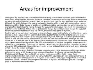 Areas for improvement
• Throughout my booklet, I feel that there are several things that could be improved upon. One of these
main things being my main article on Veganism. I feel that the writing in it is strong, and has well backed
up points. Although I feel that the way I set it out was too basic, and not very appealing to my audience.
Although the article followed the style of my booklet, keeping a blocky look with certain colours on the
background. I feel that a change of text layout could have made a big impact on my work, increasing the
strength of my booklets style. Having changed the layout of the text, could have made my booklet stand
out more to my audience. If I had time to go back and change my booklet, I would change the layout of
my articles as I feel that the way they are set out, are the weakest parts of my work.
• Another part of my work that I feel could be improved upon would be the choice of text font in my work,
the reason that I would improve upon my text font is due to the fact that the font choices have been
proven difficult to read on some of the backgrounds of my work. Although readable in production the
choice of font, became difficult to read when put into the format for the booklet. Although the font
choice did fit in with the style of my booklet, it was proven difficult to read, this could affect the way that
my booklet is viewed by my audience. The difficult to read text, could give my booklet a negative aspect,
rather than a positive one. To improve my booklet, I would have to change the font choice on the pages
where it is difficult to read, this would make it easier to read and could also help to back up my booklets
style if I chose the correct font type.
• Overall these are the areas that I feel that need improving upon, these areas are mostly texted related
points on my work, which shows me that although I have been developing my text based skills on
Photoshop and InDesign they could still use further improvement. I feel that if I made these
improvements to the text elements in my work, my booklet would possibly have a stronger style and it
would also be easier for my audience to read, due to the text on some pages being difficult to read due
to the font choice. I feel that improving these elements in my work would overall give me a stronger
piece of work in my written elements.
 